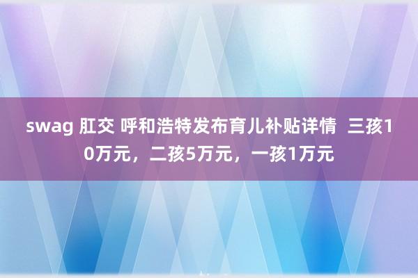 swag 肛交 呼和浩特发布育儿补贴详情  三孩10万元，二孩5万元，一孩1万元