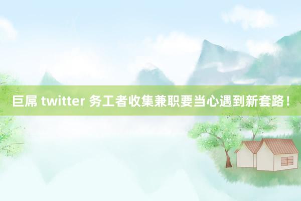 巨屌 twitter 务工者收集兼职要当心遇到新套路！