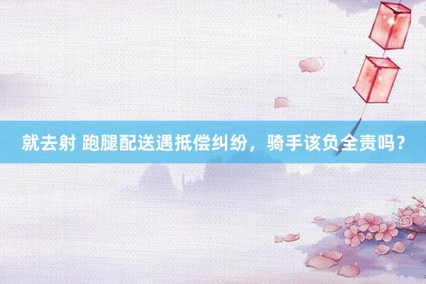 就去射 跑腿配送遇抵偿纠纷，骑手该负全责吗？