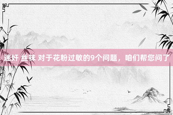 迷奸 丝袜 对于花粉过敏的9个问题，咱们帮您问了