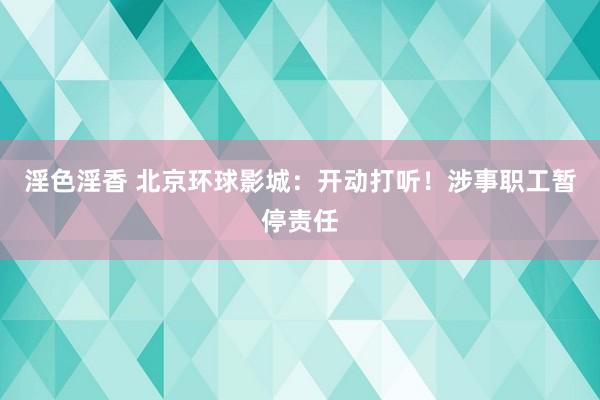 淫色淫香 北京环球影城：开动打听！涉事职工暂停责任