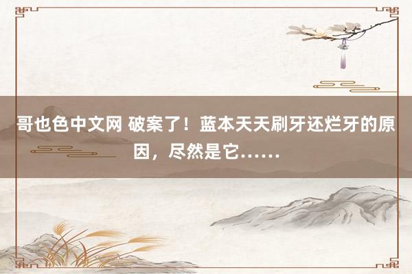 哥也色中文网 破案了！蓝本天天刷牙还烂牙的原因，尽然是它……
