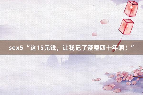 sex5 “这15元钱，让我记了整整四十年啊！”