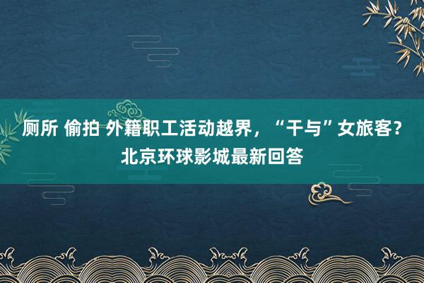 厕所 偷拍 外籍职工活动越界，“干与”女旅客？北京环球影城最新回答