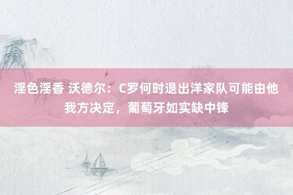 淫色淫香 沃德尔：C罗何时退出洋家队可能由他我方决定，葡萄牙如实缺中锋