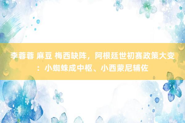 李蓉蓉 麻豆 梅西缺阵，阿根廷世初赛政策大变：小蜘蛛成中枢、小西蒙尼辅佐