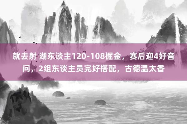 就去射 湖东谈主120-108掘金，赛后迎4好音问，2组东谈主员完好搭配，古德温太香