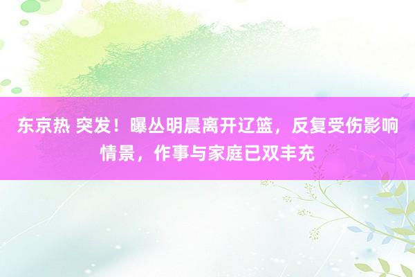东京热 突发！曝丛明晨离开辽篮，反复受伤影响情景，作事与家庭已双丰充