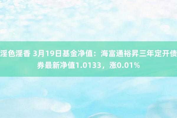淫色淫香 3月19日基金净值：海富通裕昇三年定开债券最新净值1.0133，涨0.01%