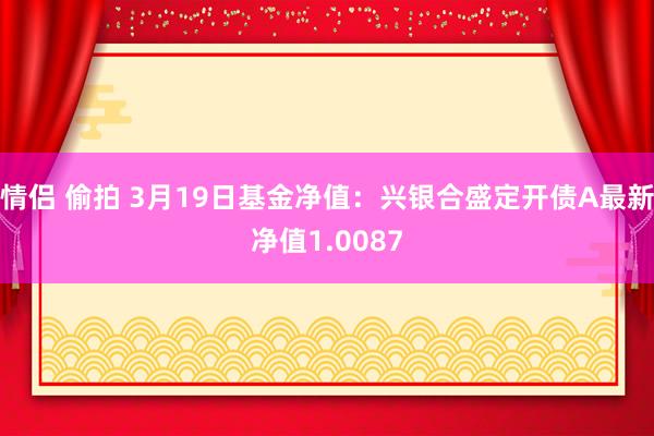 情侣 偷拍 3月19日基金净值：兴银合盛定开债A最新净值1.0087