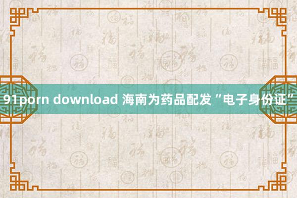 91porn download 海南为药品配发“电子身份证”