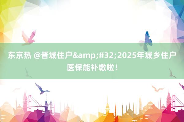东京热 @晋城住户&#32;2025年城乡住户医保能补缴啦！