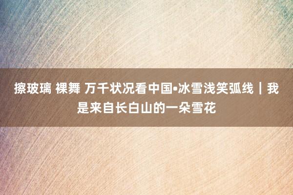 擦玻璃 裸舞 万千状况看中国•冰雪浅笑弧线｜我是来自长白山的一朵雪花