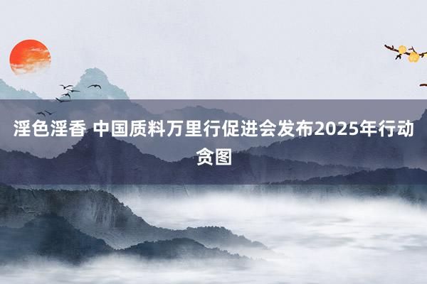 淫色淫香 中国质料万里行促进会发布2025年行动贪图