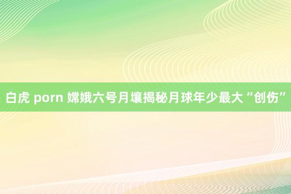 白虎 porn 嫦娥六号月壤揭秘月球年少最大“创伤”