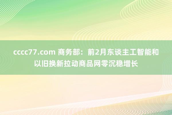 cccc77.com 商务部：前2月东谈主工智能和以旧换新拉动商品网零沉稳增长