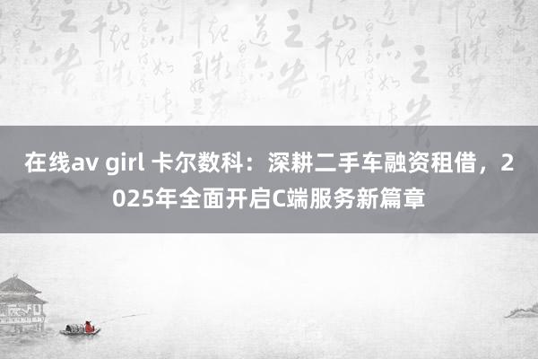 在线av girl 卡尔数科：深耕二手车融资租借，2025年全面开启C端服务新篇章