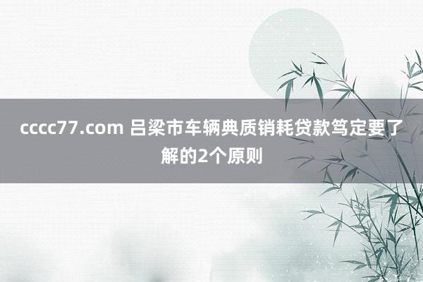 cccc77.com 吕梁市车辆典质销耗贷款笃定要了解的2个原则