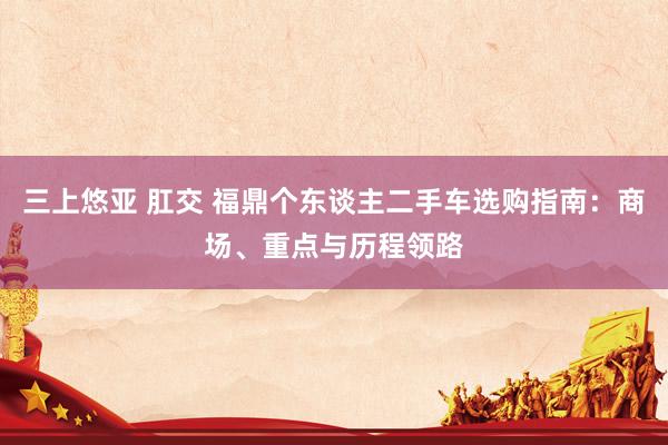三上悠亚 肛交 福鼎个东谈主二手车选购指南：商场、重点与历程领路