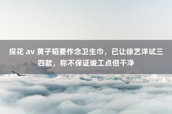 探花 av 黄子韬要作念卫生巾，已让徐艺洋试三四款，称不保证竣工点但干净