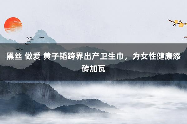 黑丝 做爱 黄子韬跨界出产卫生巾，为女性健康添砖加瓦