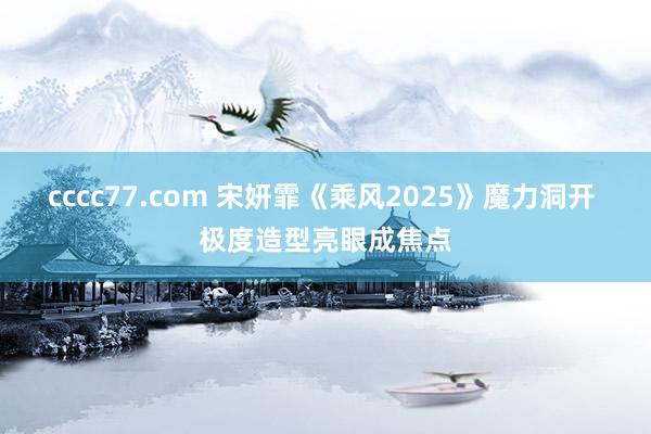 cccc77.com 宋妍霏《乘风2025》魔力洞开 极度造型亮眼成焦点