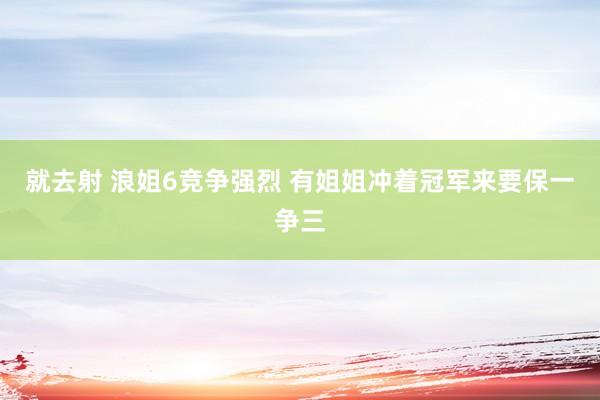 就去射 浪姐6竞争强烈 有姐姐冲着冠军来要保一争三