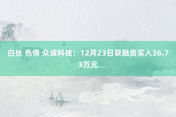 白丝 色情 众诚科技：12月23日获融资买入36.73万元
