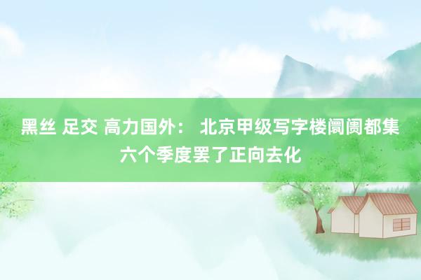 黑丝 足交 高力国外： 北京甲级写字楼阛阓都集六个季度罢了正向去化
