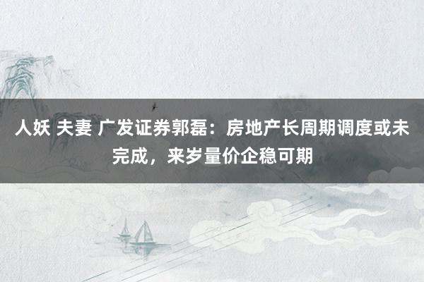 人妖 夫妻 广发证券郭磊：房地产长周期调度或未完成，来岁量价企稳可期