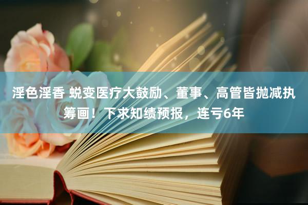 淫色淫香 蜕变医疗大鼓励、董事、高管皆抛减执筹画！下求知绩预报，连亏6年