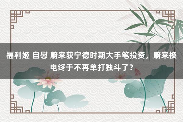 福利姬 自慰 蔚来获宁德时期大手笔投资，蔚来换电终于不再单打独斗了？