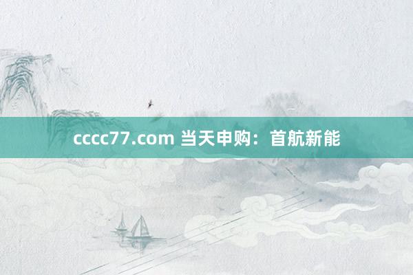 cccc77.com 当天申购：首航新能