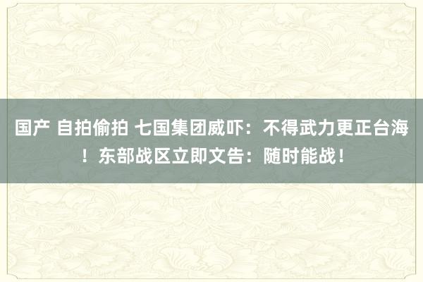 国产 自拍偷拍 七国集团威吓：不得武力更正台海！东部战区立即文告：随时能战！