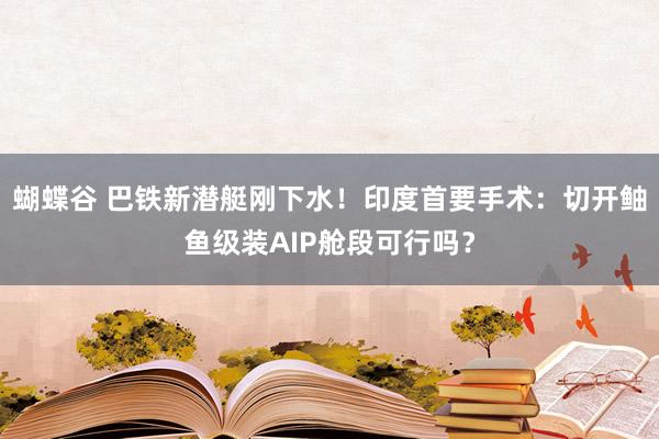 蝴蝶谷 巴铁新潜艇刚下水！印度首要手术：切开鲉鱼级装AIP舱段可行吗？