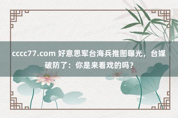 cccc77.com 好意思军台海兵推图曝光，台媒破防了：你是来看戏的吗？