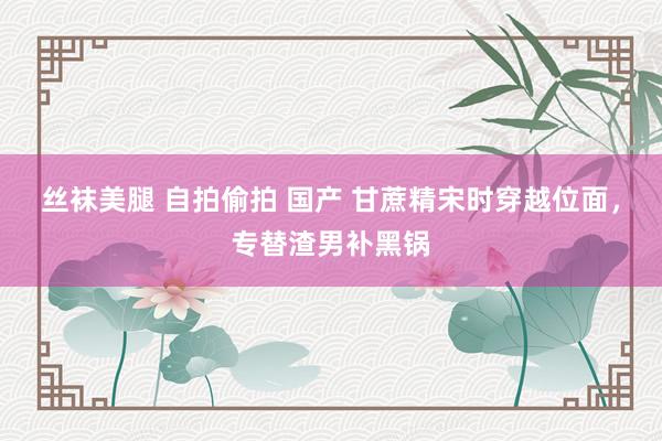 丝袜美腿 自拍偷拍 国产 甘蔗精宋时穿越位面，专替渣男补黑锅