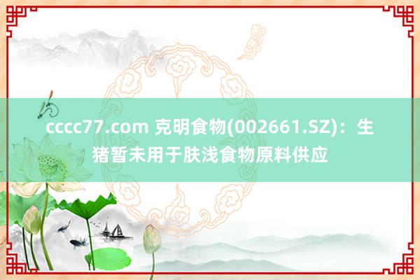 cccc77.com 克明食物(002661.SZ)：生猪暂未用于肤浅食物原料供应