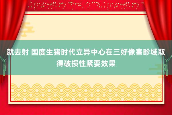 就去射 国度生猪时代立异中心在三好像害畛域取得破损性紧要效果