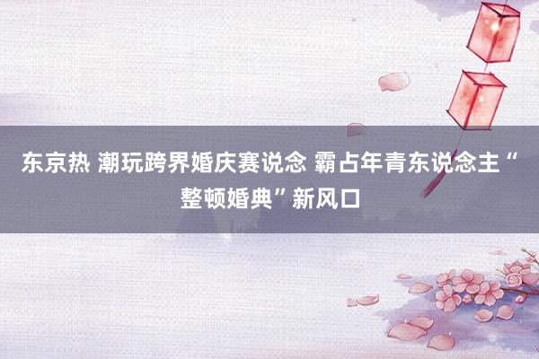 东京热 潮玩跨界婚庆赛说念 霸占年青东说念主“整顿婚典”新风口