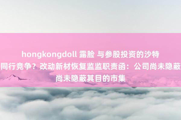 hongkongdoll 露脸 与参股投资的沙特神色存潜在同行竞争？改动新材恢复监监职责函：公司尚未隐蔽其目的市集