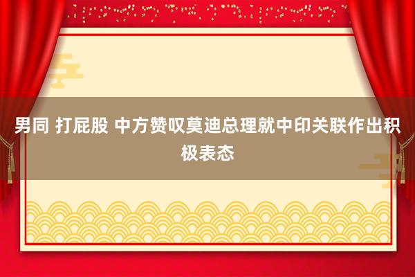 男同 打屁股 中方赞叹莫迪总理就中印关联作出积极表态