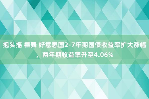 抱头摇 裸舞 好意思国2-7年期国债收益率扩大涨幅，两年期收益率升至4.06%