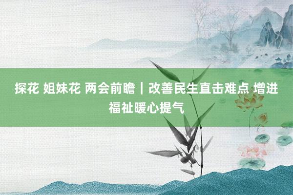探花 姐妹花 两会前瞻｜改善民生直击难点 增进福祉暖心提气