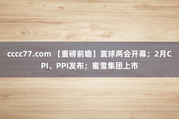 cccc77.com 【重磅前瞻】寰球两会开幕；2月CPI、PPI发布；蜜雪集团上市