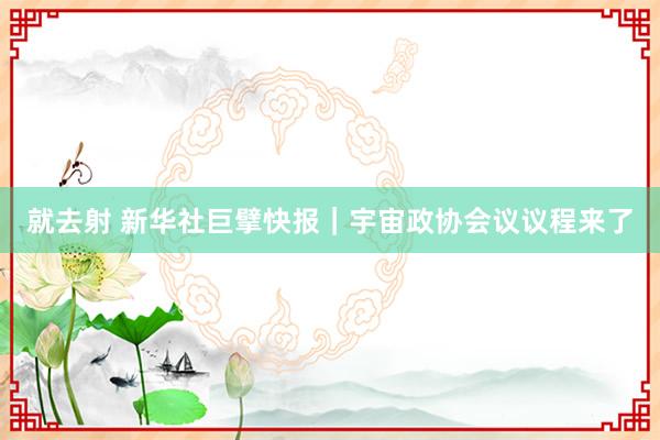 就去射 新华社巨擘快报｜宇宙政协会议议程来了