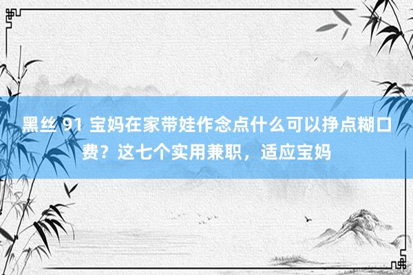 黑丝 91 宝妈在家带娃作念点什么可以挣点糊口费？这七个实用兼职，适应宝妈