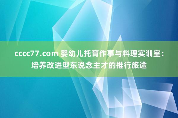 cccc77.com 婴幼儿托育作事与料理实训室：培养改进型东说念主才的推行旅途