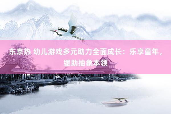 东京热 幼儿游戏多元助力全面成长：乐享童年，缓助抽象本领