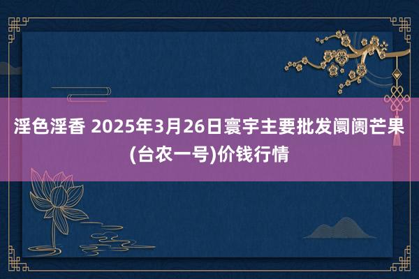 淫色淫香 2025年3月26日寰宇主要批发阛阓芒果(台农一号)价钱行情